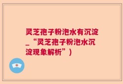 灵芝孢子粉泡水有沉淀_“灵芝孢子粉泡水沉淀现象解析”)
