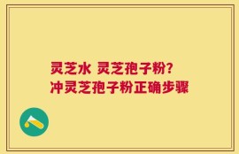 灵芝水 灵芝孢子粉？冲灵芝孢子粉正确步骤