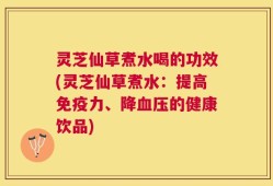 灵芝仙草煮水喝的功效(灵芝仙草煮水：提高免疫力、降血压的健康饮品)