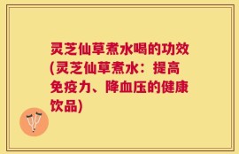 灵芝仙草煮水喝的功效(灵芝仙草煮水：提高免疫力、降血压的健康饮品)