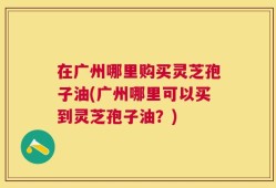 在广州哪里购买灵芝孢子油(广州哪里可以买到灵芝孢子油？)