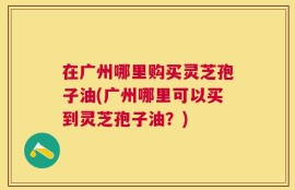 在广州哪里购买灵芝孢子油(广州哪里可以买到灵芝孢子油？)