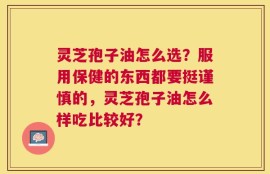 灵芝孢子油怎么选？服用保健的东西都要挺谨慎的，灵芝孢子油怎么样吃比较好？