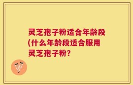 灵芝孢子粉适合年龄段(什么年龄段适合服用灵芝孢子粉？