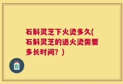 石斛灵芝下火烫多久(石斛灵芝的退火烫需要多长时间？)