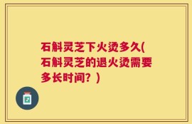 石斛灵芝下火烫多久(石斛灵芝的退火烫需要多长时间？)