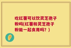 吃红薯可以饮灵芝孢子粉吗(红薯和灵芝孢子粉能一起食用吗？)