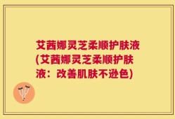 艾茜娜灵芝柔顺护肤液(艾茜娜灵芝柔顺护肤液：改善肌肤不逊色)