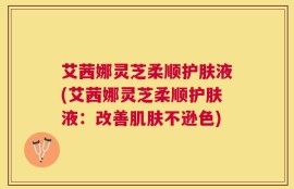 艾茜娜灵芝柔顺护肤液(艾茜娜灵芝柔顺护肤液：改善肌肤不逊色)