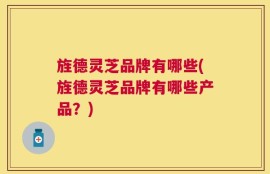 旌德灵芝品牌有哪些(旌德灵芝品牌有哪些产品？)