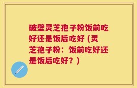 破壁灵芝孢子粉饭前吃好还是饭后吃好 (灵芝孢子粉：饭前吃好还是饭后吃好？)