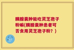 胰腺囊肿能吃灵芝孢子粉嘛(胰腺囊肿患者可否食用灵芝孢子粉？)