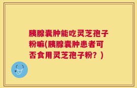 胰腺囊肿能吃灵芝孢子粉嘛(胰腺囊肿患者可否食用灵芝孢子粉？)