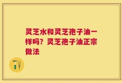 灵芝水和灵芝孢子油一样吗？灵芝孢子油正宗做法