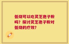 低烧可以吃灵芝孢子粉吗？探讨灵芝孢子粉对低烧的疗效？