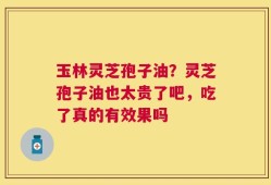 玉林灵芝孢子油？灵芝孢子油也太贵了吧，吃了真的有效果吗