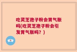 吃灵芝孢子粉会胃气胀吗(吃灵芝孢子粉会引发胃气胀吗？)