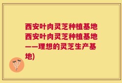 西安叶肉灵芝种植基地西安叶肉灵芝种植基地——理想的灵芝生产基地)