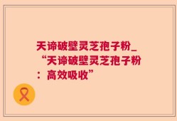 天谛破壁灵芝孢子粉_“天谛破壁灵芝孢子粉：高效吸收”