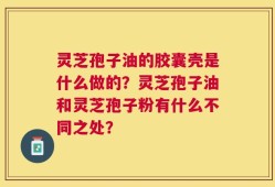 灵芝孢子油的胶囊壳是什么做的？灵芝孢子油和灵芝孢子粉有什么不同之处？