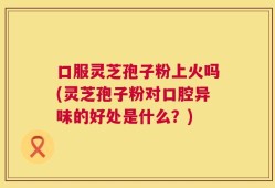 口服灵芝孢子粉上火吗(灵芝孢子粉对口腔异味的好处是什么？)