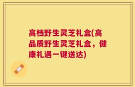 高档野生灵芝礼盒(高品质野生灵芝礼盒，健康礼遇一键送达)