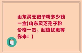 山东灵芝孢子粉多少钱一盒(山东灵芝孢子粉价格一览，超值优惠等你来！)
