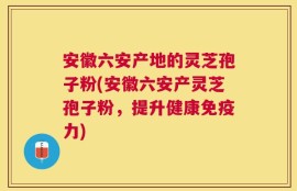 安徽六安产地的灵芝孢子粉(安徽六安产灵芝孢子粉，提升健康免疫力)