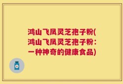鸿山飞凤灵芝孢子粉(鸿山飞凤灵芝孢子粉：一种神奇的健康食品)