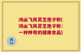 鸿山飞凤灵芝孢子粉(鸿山飞凤灵芝孢子粉：一种神奇的健康食品)