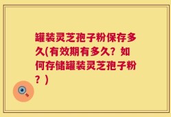 罐装灵芝孢子粉保存多久(有效期有多久？如何存储罐装灵芝孢子粉？)