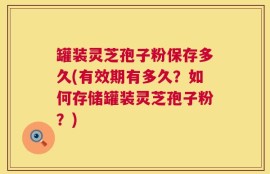 罐装灵芝孢子粉保存多久(有效期有多久？如何存储罐装灵芝孢子粉？)