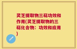 灵芝提取物三萜功效和作用(灵芝提取物的三萜化合物：功效和应用)