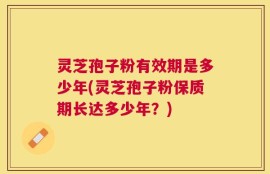 灵芝孢子粉有效期是多少年(灵芝孢子粉保质期长达多少年？)