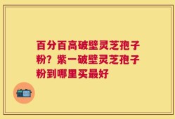 百分百高破壁灵芝孢子粉？紫一破壁灵芝孢子粉到哪里买最好