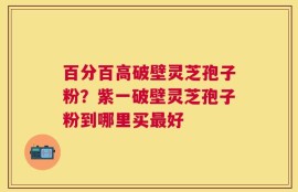 百分百高破壁灵芝孢子粉？紫一破壁灵芝孢子粉到哪里买最好