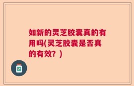 如新的灵芝胶囊真的有用吗(灵芝胶囊是否真的有效？)