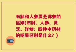 石斛和人参灵芝洋参的区别(石斛、人参、灵芝、洋参：四种中药材的明显区别是什么？)
