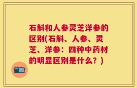 石斛和人参灵芝洋参的区别(石斛、人参、灵芝、洋参：四种中药材的明显区别是什么？)