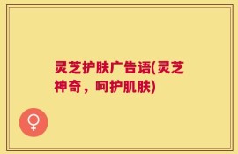 灵芝护肤广告语(灵芝神奇，呵护肌肤)