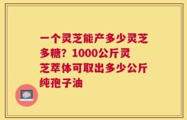 一个灵芝能产多少灵芝多糖？1000公斤灵芝萃体可取出多少公斤纯孢子油