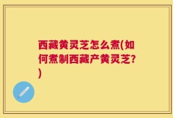 西藏黄灵芝怎么煮(如何煮制西藏产黄灵芝？)