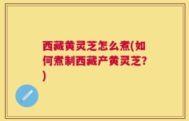 西藏黄灵芝怎么煮(如何煮制西藏产黄灵芝？)