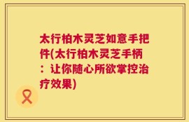太行柏木灵芝如意手把件(太行柏木灵芝手柄：让你随心所欲掌控治疗效果)