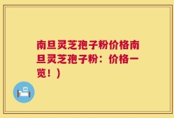 南旦灵芝孢子粉价格南旦灵芝孢子粉：价格一览！)