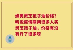 蜂奥灵芝孢子油价格？听说疫情期间很多人买灵芝孢子油，价格有没有升了很多呀