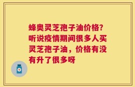 蜂奥灵芝孢子油价格？听说疫情期间很多人买灵芝孢子油，价格有没有升了很多呀