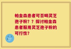 帕金森患者可否喝灵芝孢子粉？？探讨帕金森患者服用灵芝孢子粉的可行性？