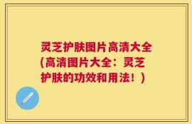 灵芝护肤图片高清大全(高清图片大全：灵芝护肤的功效和用法！)