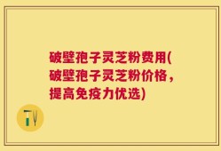 破壁孢子灵芝粉费用(破壁孢子灵芝粉价格，提高免疫力优选)